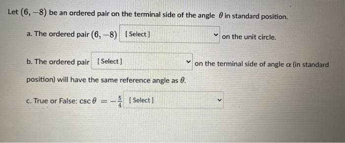 Let (6,-8) be an ordered pair on the terminal side of the angle in standard position.
a. The ordered pair (6,-8) [Select]
b. The ordered pair [Select]
position) will have the same reference angle as 0.
c. True or False: csc
==
[Select]
on the unit circle.
on the terminal side of angle a (in standard