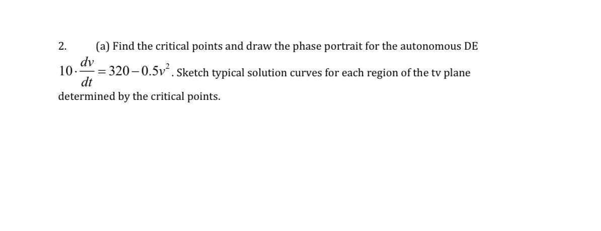 2. (a) Find the critical points and draw the phase portrait for the autonomous DE
dv
10. =
= 320-0.5v². Sketch typical solution curves for each region of the tv plane
dt
determined by the critical points.