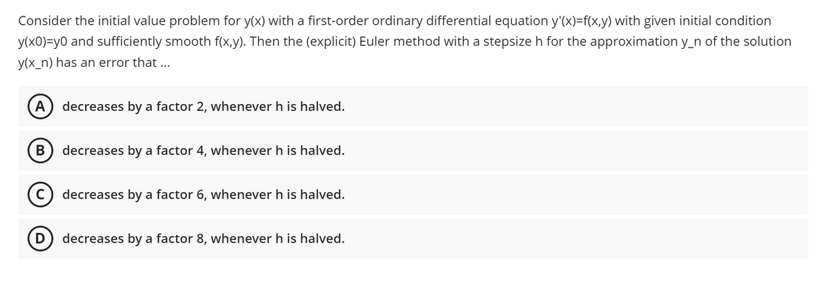 Consider the initial value problem for y(x) with a first-order ordinary differential equation y'(x)=f(x,y) with given initial condition
y(x0)=y0 and sufficiently smooth f(x,y). Then the (explicit) Euler method with a stepsize h for the approximation y_n of the solution
y(x_n) has an error that ...
A decreases by a factor 2, whenever h is halved.
decreases by a factor 4, whenever h is halved.
C) decreases by a factor 6, whenever h is halved.
D) decreases by a factor 8, whenever h is halved.