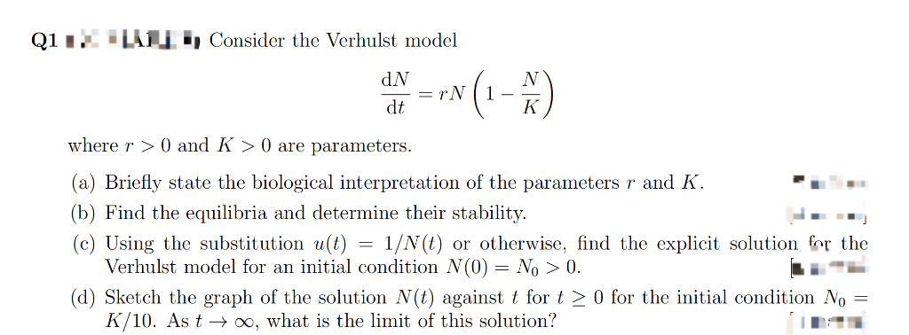 Q1 Consider the Verhulst model
dN
dt
=
√(₁-x)
1-
= rN
where r> 0 and K>0 are parameters.
(a) Briefly state the biological interpretation of the parameters r and K.
(b) Find the equilibria and determine their stability.
(c) Using the substitution u(t)
1/N(t) or otherwise, find the explicit solution for the
Verhulst model for an initial condition N(0) = No > 0.
(d) Sketch the graph of the solution N(t) against t for t≥ 0 for the initial condition No
K/10. As t→ ∞o, what is the limit of this solution?
=