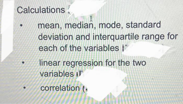 Calculations
mean, median, mode, standard
deviation and interquartile range for
each of the variables i'
linear regression for the two
variables i
correlation (