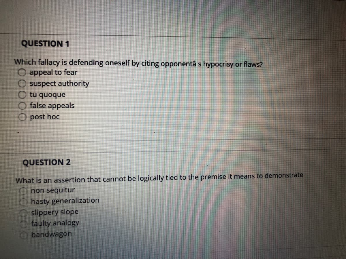 QUESTION 1
Which fallacy is defending oneself by citing opponentâ s hypocrisy or flaws?
O appeal to fear
suspect authority
tu quoque
false appeals
O post hoc
QUESTION 2
What is an assertion that cannot be logically tied to the premise it means to demonstrate
non sequitur
hasty generalization
slippery slope
faulty analogy
bandwagon
000
000
