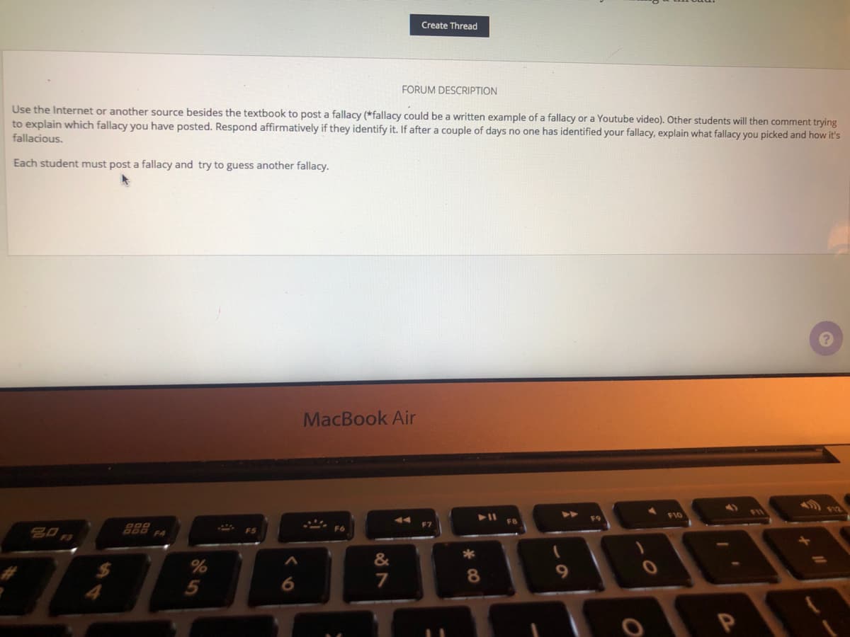Create Thread
FORUM DESCRIPTION
Use the Internet or another source besides the textbook to post a fallacy (*fallacy could be a written example of a fallacy or a Youtube video). Other students will then comment trying
to explain which fallacy you have posted. Respond affirmatively if they identify it. If after a couple of days no one has identified your fallacy, explain what fallacy you picked and how it's
fallacious.
Each student must post a fallacy and try to guess another fallacy.
MacBook Air
F10
F9
FB
888
F6
&
6.
7
8
