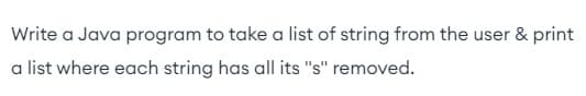 Write a Java program to take a list of string from the user & print
a list where each string has all its "s" removed.
