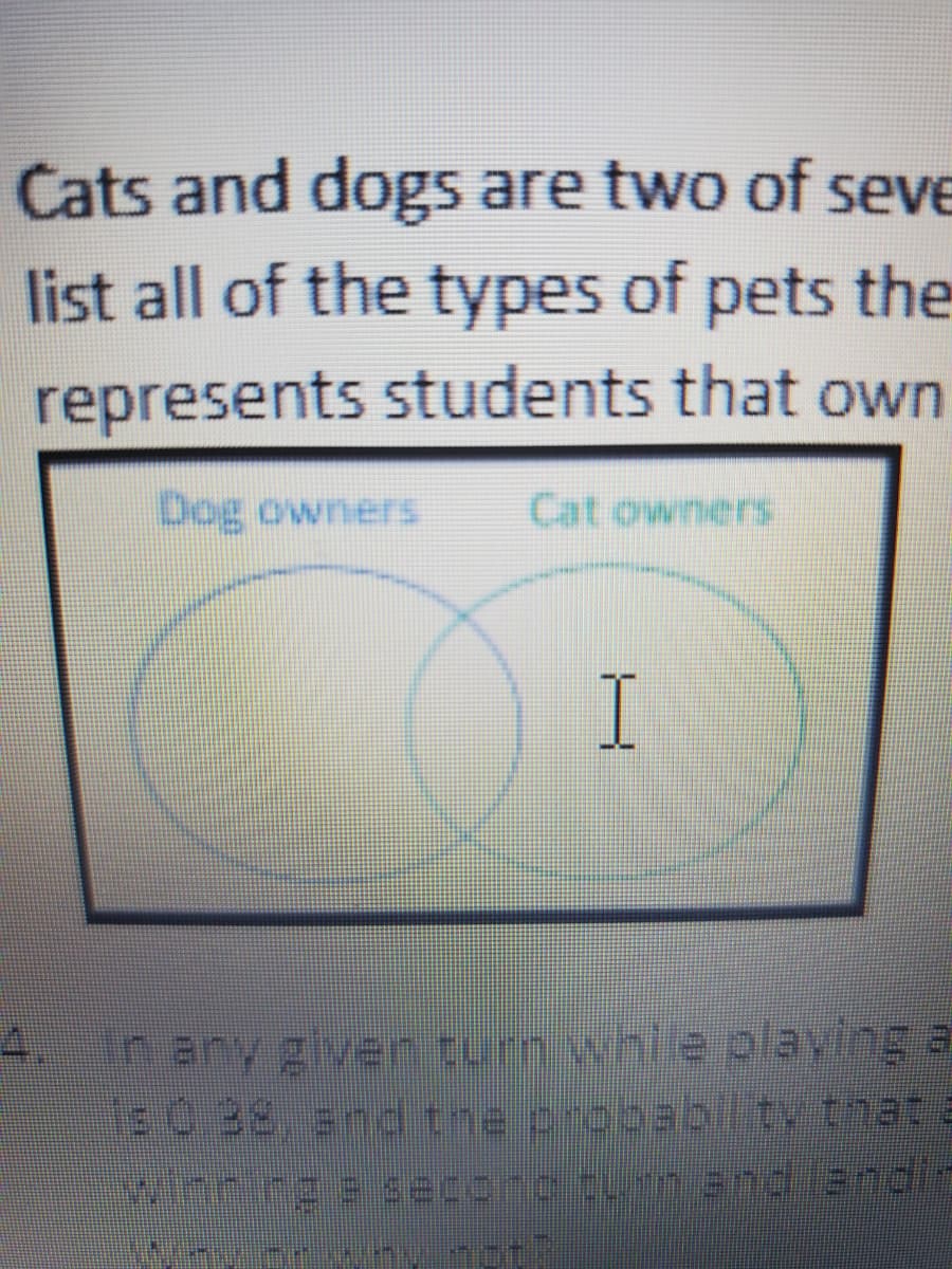 Cats and dogs are two of seve
list all of the types of pets the
represents students that own
Cat owners
I
n any given turn whie playing a
E0.38, snd the probabilty that a
4.
winnngeseconc turn and landic
