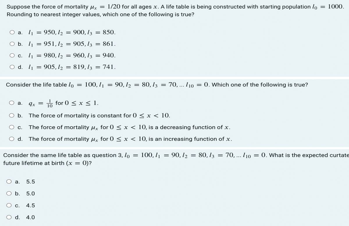 Suppose the force of mortality ux = 1/20 for all ages x. A life table is being constructed with starting population lo
1000.
Rounding to nearest integer values, which one of the following is true?
a. l1
= 950, l2
900, 1з
= 850.
O b. l1 = 951,12
905, 13 = 861.
О с. 11
980, l2
960, l3 = 940.
d. l1
905, l2
819, 13
= 741.
||
Consider the life table lo
100, I1
= 90, l2 = 80, l3
70, .. l10
0. Which one of the following is true?
1o for 0 < x < 1.
а.
qx
b.
The force of mortality is constant for 0 < x < 10.
The force of mortality ux for 0 < x < 10, is a decreasing function of x.
С.
d. The force of mortality µx for 0 < x < 10, is an increasing function of x.
Consider the same life table as question 3, lo
100, l1
90, 12
= 80, 13
70, ... l10
= 0. What is the expected curtate
||
future lifetime at birth (x = 0)?
а.
5.5
b.
5.0
С.
4.5
O d. 4.0
