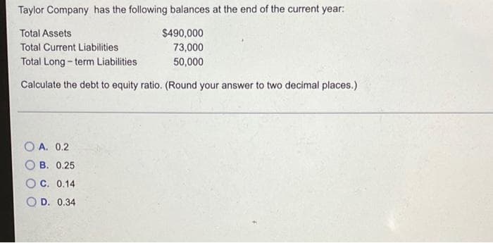 Taylor Company has the following balances at the end of the current year:
Total Assets
$490,000
Total Current Liabilities
73,000
Total Long - term Liabilities
50,000
Calculate the debt to equity ratio. (Round your answer to two decimal places.)
O A. 0.2
B. 0.25
C. 0.14
D. 0.34
