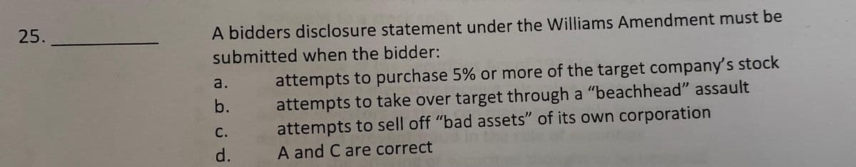 25.
A bidders disclosure statement under the Williams Amendment must be
submitted when the bidder:
attempts to purchase 5% or more of the target company's stock
attempts to take over target through a "beachhead" assault
attempts to sell off "bad assets" of its own corporation
A and C are correct
a.
b.
С.
d.
