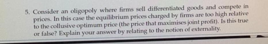 5. Consider an oligopoly where firms sell differentiated goods and compete in
prices. In this case the equilibrium prices charged by firms are too high relative
to the collusive optimum price (the price that maximises joint profit). Is this true
or false? Explain your answer by relating to the notion of externality.
