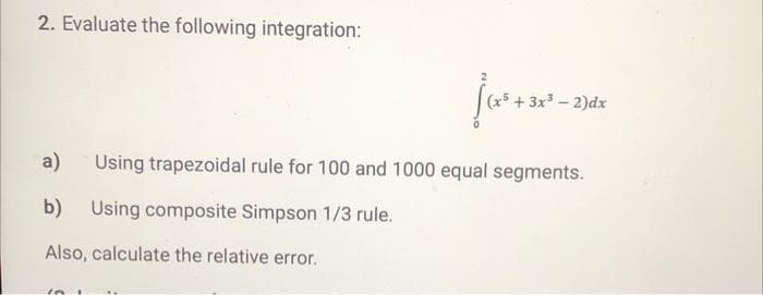 2. Evaluate the following integration:
3x-2)dx
a)
Using trapezoidal rule for 100 and 1000 equal segments.
b) Using composite Simpson 1/3 rule.
Also, calculate the relative error.
