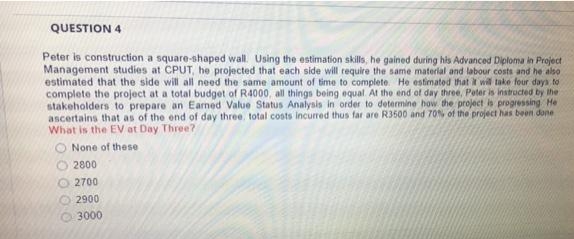 QUESTION 4
Peter is construction a square-shaped wall. Using the estimation skills, he gained during his Advanced Diploma in Project
Management studies at CPUT, he projected that each side will require the same material and labour costs and he also
estimated that the side will all need the same amount of time to complete. He estimated that t wil take four days to
complete the project at a total budget of R4000, all things being equal At the end of day three, Peter is instructed by the
stakeholders to prepare an Earned Value Status Analysis in order to determine how the project is progressing He
ascertains that as of the end of day three. total costs incurred thus far are R3500 and 70% of the project has been done
What is the EV at Day Three?
None of these
2800
O 2700
2900
O 3000
