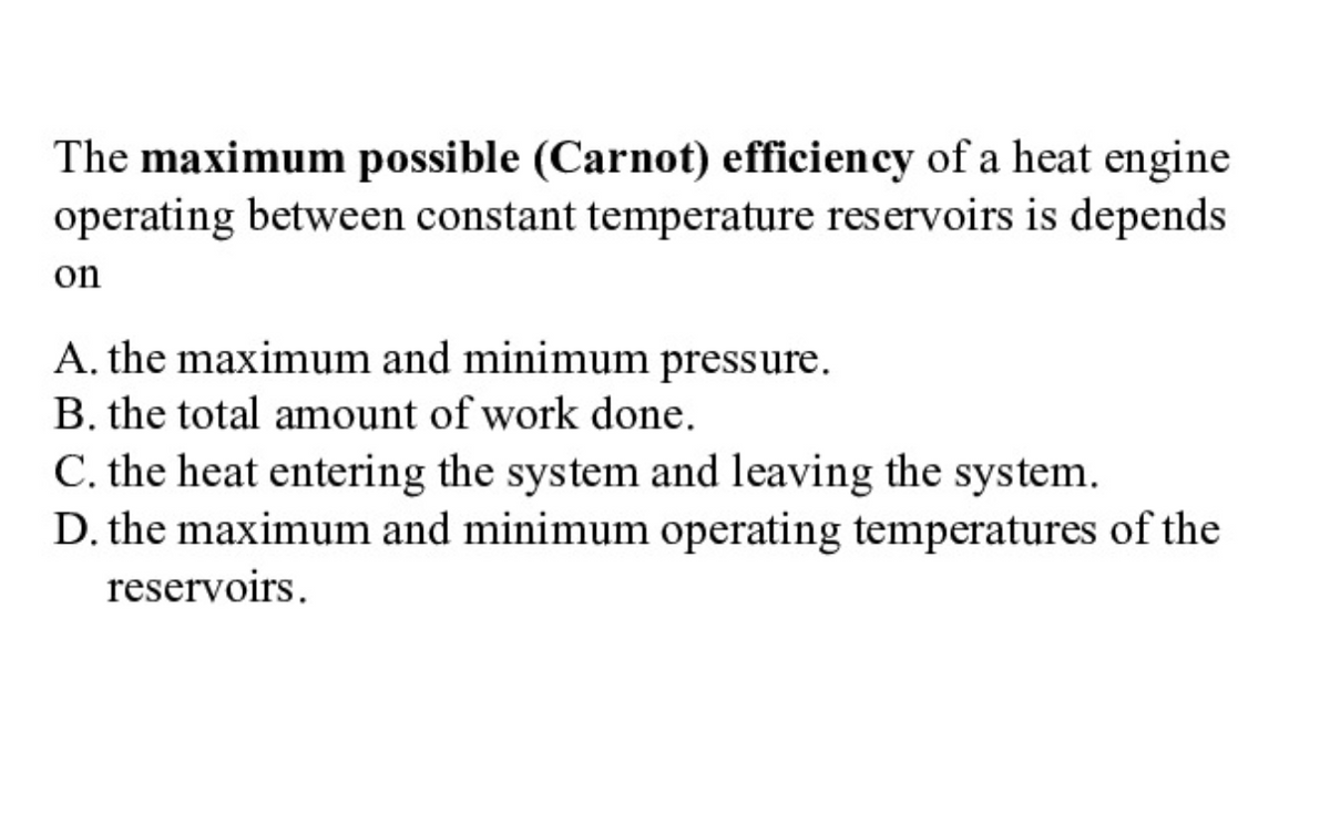 The maximum possible (Carnot) efficiency of a heat engine
operating between constant temperature reservoirs is depends
on
A. the maximum and minimum pressure.
B. the total amount of work done.
C. the heat entering the system and leaving the system.
D. the maximum and minimum operating temperatures of the
reservoirs.
