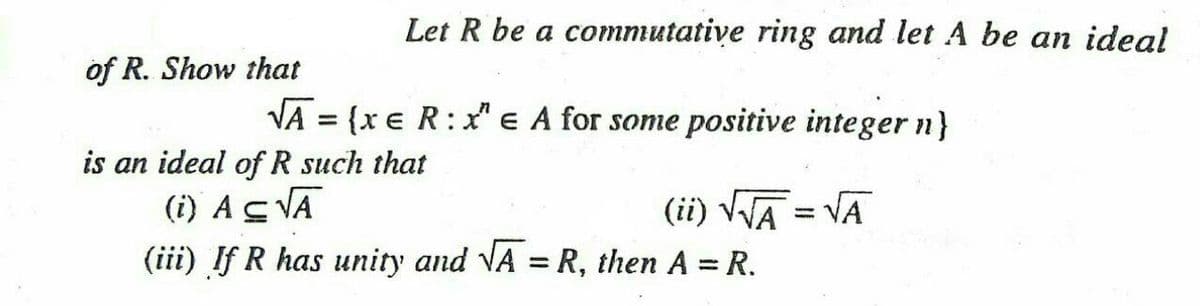 Let R be a commutative ring and let A be an ideal
of R. Show that
VA = {x e R:x" e A for some positive integer n}
is an ideal of R such that
(i) ASVĀ
(iii) If R has unity and VA = R, then A = R.
(ii) VWA = VA
%3D
%3D
