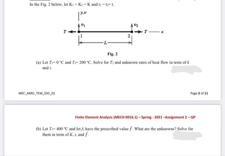 In the Fig. 2 below, let Ki = K2 = K and ti = t=t.
%3D
T
-T X
Fig. 2
(a) Let T= 0 °C and T= 200 °C. Solve for T: and unknown rates of heat flow in term of k
and t.
MEC_AMO_TEM_035_02
Page 2 of 11
Finite Element Analysis (MECH 0016.1) – Spring - 2021 -Assignment 2-QP
(b) Let T- 400 °C and let fs have the prescribed value f. What are the unknowns? Solve for
them in term of K, t, and f.
