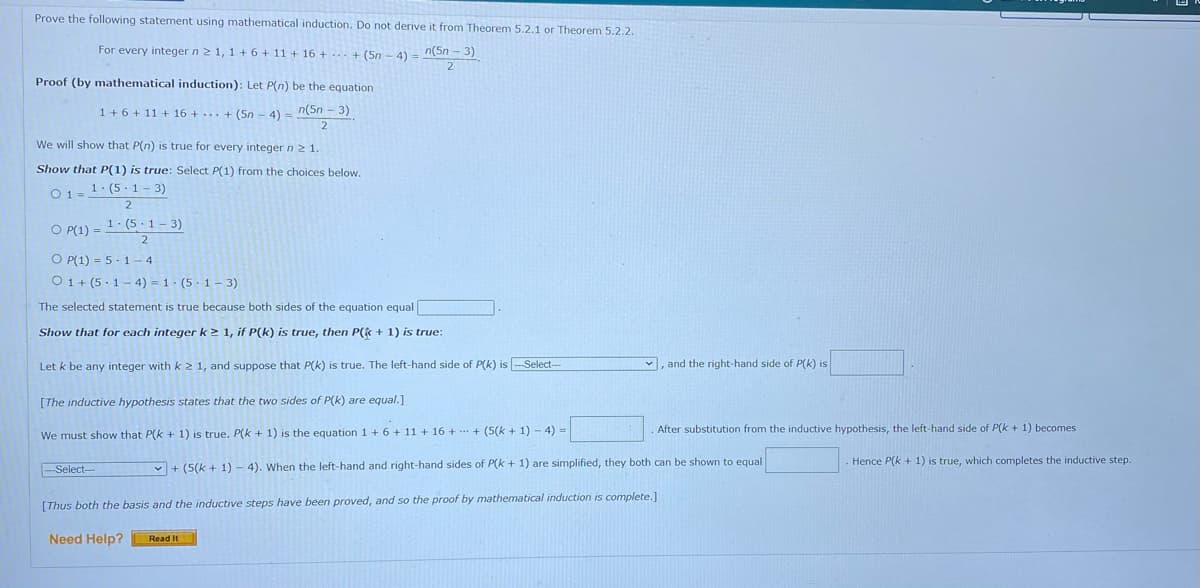 Prove the following statement using mathematical induction. Do not derive it from Theorem 5.2.1 or Theorem 5.2.2.
For every integer n 2 1, 1 + 6 + 11 + 16 + ... + (5n - 4) n(5n - 3)
Proof (by mathematical induction): Let P(n) be the equation
1 + 6 + 11 + 16 +... + (5n - 4) =
n(5n - 3)
2
We will show that P(n) is true for every integer n> 1.
Show that P(1) is true: Select P(1) from the choices below.
O1=1: (5 - 1 - 3)
2
O P(1) = 1: (5 ·1 – 3)
2
O P(1) = 5 - 1 - 4
O1+ (5 - 1 – 4) = 1 · (5·1 – 3)
The selected statement is true because both sides of the equation equal
Show that for each integer k > 1, if P(k) is true, then P(k + 1) is true:
Let k be any integer with k 2 1, and suppose that P(k) is true. The left-hand side of P(k) is -Select-
, and the right-hand side of P(k) is
[The inductive hypothesis states that the two sides of P(k) are equal.]
After substitution from the inductive hypothesis, the left-hand side of P(k + 1) becomes
We must show that P(k + 1) is true. P(k + 1) is the equation 1 + 6 + 11 + 16 + - + (5(k + 1) - 4) =
Hence P(k + 1) is true, which completes the inductive step.
Select-
v + (5(k + 1) - 4). When the left-hand and right-hand sides of P(k + 1) are simplified, they both can be shown to equal
[Thus both the basis and the inductive steps have been proved, and so the proof by mathematical induction is complete.]
Need Help?
Read It
