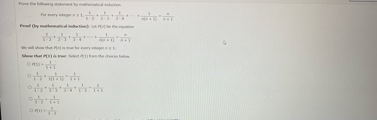 Prove the following statement by mathematical induction.
1
For every integer n 2 1,
1
1
in
1.2
2.3
3. 4
n(n + 1)
n+ 1
Proof (by mathematical induction): Let P(n) be the equation
1
1.2
2.3
3.4
n(n + 1)
n+ 1
We will show that P(n) is true for every integer n 2 1.
Show that P(1) is true: Select P(1) from the choices below.
O P(1) =
1
1+ 1
1(1 + 1) 1
1-2
3-4
1-2
1 +1
1- 2
O P(1) = 12
