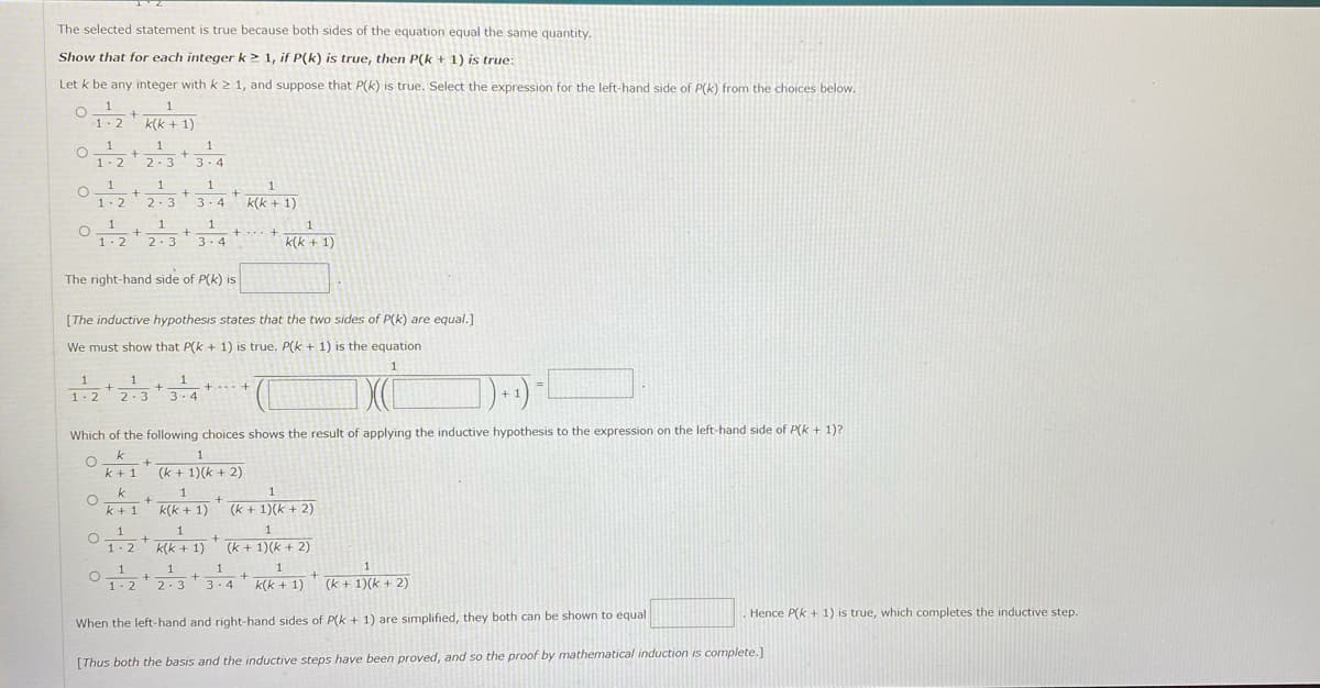 The selected statement is true because both sides of the equation equal the same quantity.
Show that for each integer k> 1, if P(k) is true, then P(k + 1) is true:
Let k be any integer with k 2 1, and suppose that P(k) is true. Select the expression for the left-hand side of P(k) from the choices below.
1.2+
1-2
k(k + 1)
1
1
1- 2
2.3
3. 4
1
2.3 3.4 K(k + 1)
1
1
1
1-2
1
1
3 - 4
+
1- 2
2-3
k(k + 1)
The right-hand side of P(k) is
[The inductive hypothesis states that the two sides of P(k) are equal.]
We must show that P(k + 1) is true. P(k + 1) is the equation
1
1
3-4
1
%3!
+...+
1- 2
2-3
Which of the following choices shows the result of applying the inductive hypothesis to the expression on the left-hand side of P(k + 1)?
k
1.
k +1
(k + 1)(k + 2)
k
1
1
k + 1
k(k + 1)
(k + 1)(k + 2)
1
1
+
k(k + 1)
(k + 1)(k + 2)
1-2
1
3. 4
1
1
1. 2
2.3
k(k + 1)
(k + 1)(k + 2)
Hence P(k + 1) is true, which completes the inductive step.
When the left-hand and right-hand sides of P(k + 1) are simplified, they both can be shown to equal
[Thus both the basis and the inductive steps have been proved, and so the proof by mathematical induction is complete.]
