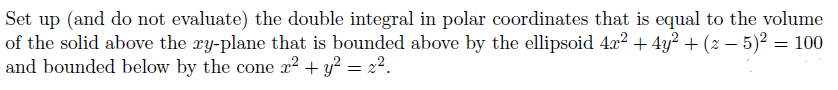 Set up (and do not evaluate) the double integral in polar coordinates that is equal to the volume
of the solid above the xy-plane that is bounded above by the ellipsoid 4x² + 4y² + (z − 5)² = 100
and bounded below by the cone x² + y² = 2².