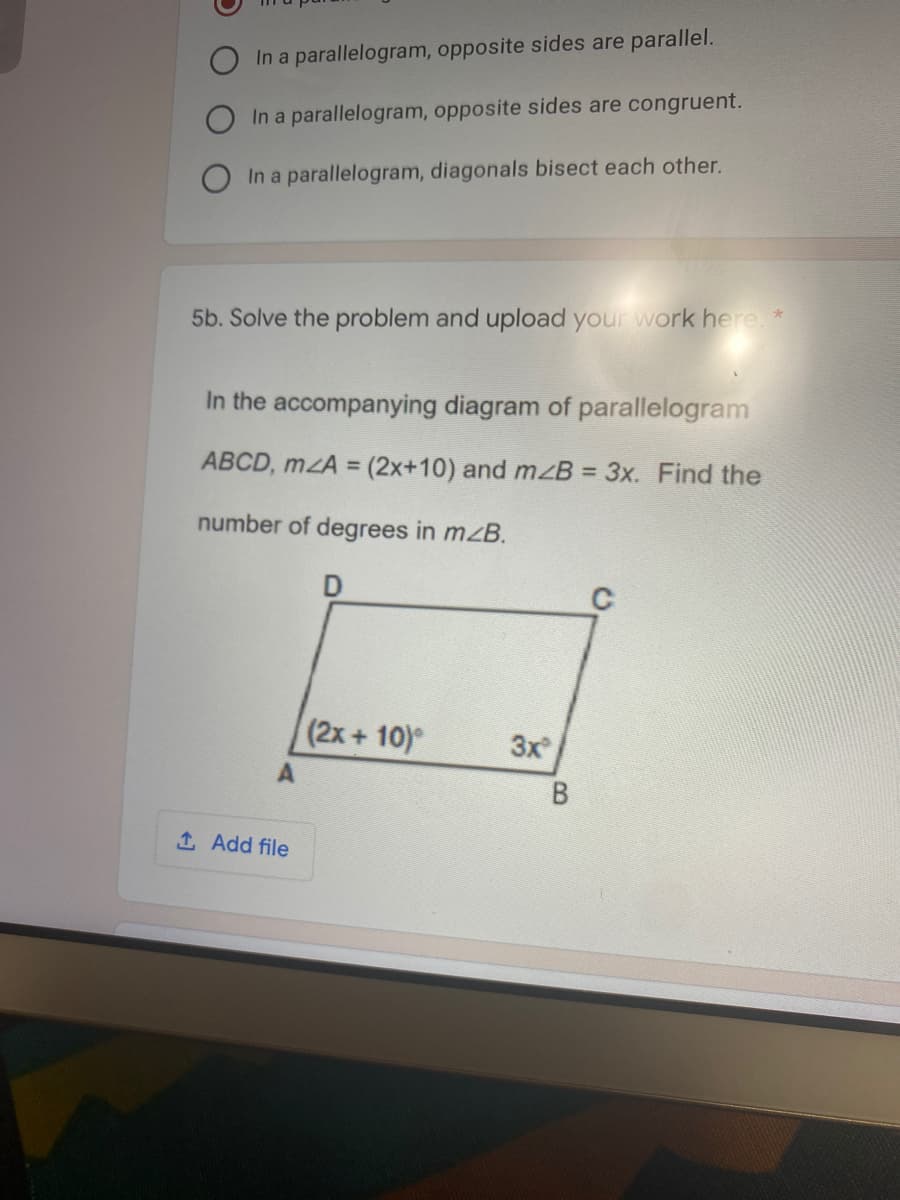 In a parallelogram, opposite sides are parallel.
In a parallelogram, opposite sides are congruent.
In a parallelogram, diagonals bisect each other.
5b. Solve the problem and upload your work here.*
In the accompanying diagram of parallelogram
ABCD, mzA = (2x+10) and mzB = 3x. Find the
number of degrees in mzB.
(2x+ 10)
3x
B
1 Add file
