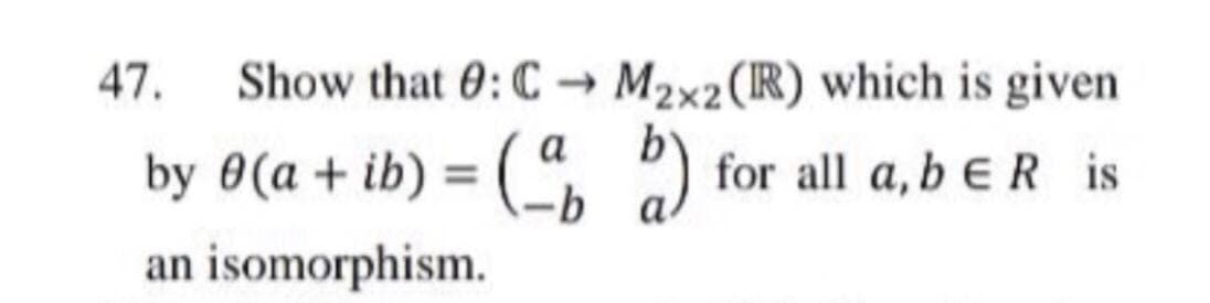 47.
Show that 0: C →
M2x2 (R) which is given
a
by 0(a + ib) = (
for all a, b e R is
%3D
an isomorphism.
