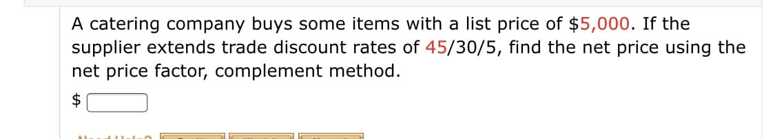 A catering company buys some items with a list price of $5,000. If the
supplier extends trade discount rates of 45/30/5, find the net price using the
net price factor, complement method.
$
