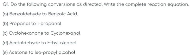 Q1. Do the following conversions as directed. Write the complete reaction equation.
(a) Benzaldehyde to Benzoic Acid.
(b) Propanal to 1-propanal
(c) Cyclohexanone to Cyclohexanol
(d) Acetaldehyde to Ethyl alcohol
(e) Acetone to Iso-propyl alcohol