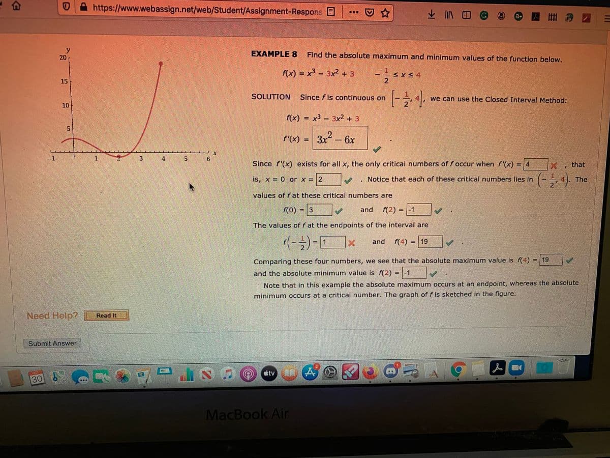 https://www.webassign.net/web/Student/Assignment-Respons E
业
y
20
ЕXAMPLE 8
Find the absolute maximum and minimum values of the function below.
rX) = x - 3x2 +3
15
2.
SOLUTION
Since f is continuous on
we can use the Closed Interval Method:
10
2]
F(x) =
x3 - 3x2 + 3
F(x) 3x-6x
%3D
-1
1.
4
9.
Since f(x) exists for all x, the only critical numbers of f occur when f'(x) =14
that
is, x = 0 or x = |2
. Notice that each of these critical numbers lies in
The
2
values of fat these critical numbers are
(0) = 3
)
and
(2) = |-1
The values of f at the endpoints of the interval are
and
(4) = 19
2.
Comparing these four numbers, we see that the absolute maximum value is (4) = 19
and the absolute minimum value is f(2) = |-1
Note that in this example the absolute maximum occurs at an endpoint, whereas the absolute
minimum occurs at a critical number. The graph of fis sketched in the figure.
Need Help?
Read It
Submit Answer
人
étv A
30
MacBook Air
3.
