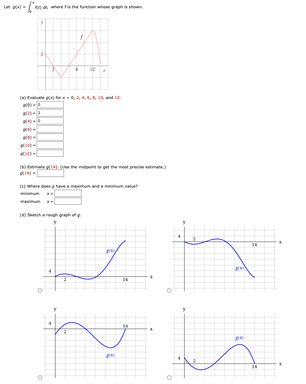 Let g(x) =
f(t) dt, where fis the function whose graph is shown.
y
f
2
12
(a) Evaluate g(x) for x = 0, 2, 4, 6, 8, 10, and 12.
g(0) = 0
9(2) = |2
g(4) = 0
g(6) =
g(8) =
g(10) =
g(12) =|
(b) Estimate g(14). (Use the midpoint to get the most precise estimate.)
g(14) = |
(c) Where does g have a maximum and a minimum value?
minimum
X =
maximum
(d) Sketch a rough graph of g.
y
y
4
2
14
g(x)
g(x)
2
14
y
y
14
2.
g(x)
g(x)
4
2
14
