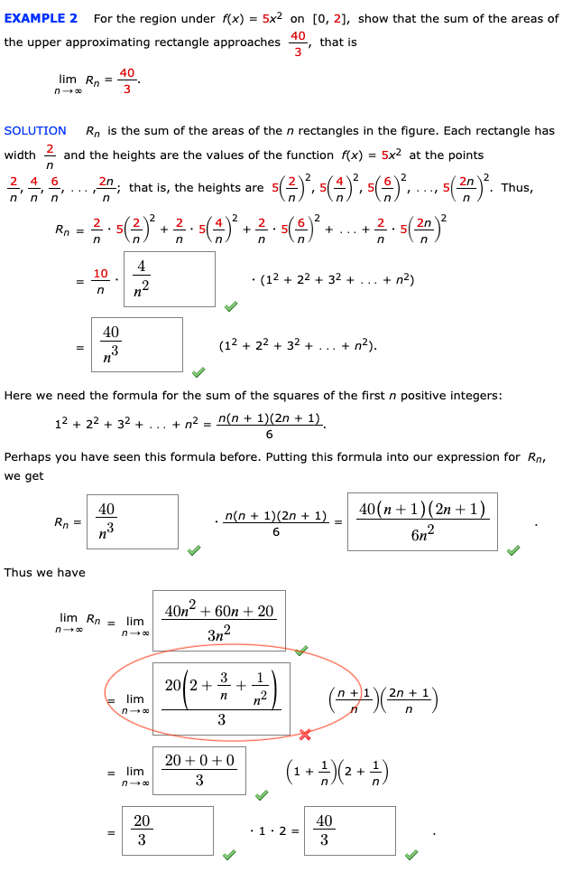 EXAMPLE 2
For the region under f(x) = 5x2 on [0, 21, show that the sum of the areas of
the upper approximating rectangle approaches
that is
40
lim Rn
n 00
SOLUTION
Rn is the sum of the areas of the n rectangles in the figure. Each rectangle has
width
and the heights are the values of the function f(x) = 5x2 at the points
4
6
...,"; that is, the heights are
n'
2n
Thus,
2.
2.5
Rn =
+
+... +
n
4
10
· (12 + 22 + 32 +
+ n?)
n2
40
(12 + 22 + 32 + ... + n?).
n°
„3
Here we need the formula for the sum of the squares of the first n positive integers:
12 + 22 + 32 +... + n2 - n(n + 1)(2n + 1)
Perhaps you have seen this formula before. Putting this formula into our expression for Ro.
we get
40
Rn =
n3
40(n +1)(2n + 1)
6n2
n(n + 1)(2n + 1)
Thus we have
40n2 + 60n + 20
lim Rn = lim
n 00
3n?
20 2+
= lim
n- 00
n2
n +)1
2n + 1
in
3
20 +0+0
(1 + +)(2 + +)
= lim
3
20
40
•1·2 =
