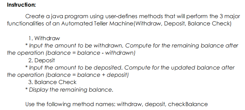 Instruction:
Create a java program using user-defines methods that will perform the 3 major
functionalities of an Automated Teller Machine(Withdraw, Deposit, Balance Check)
1. Withdraw
* Input the amount to be withdrawn. Compute for the remaining balance after
the operation (balance = balance - withdrawn)
2. Deposit
* Input the amount to be deposited. Compute for the updated balance after
the operation (balance = balance + deposit)
3. Balance Check
* Display the remaining balance.
Use the following method names: withdraw, deposit, checkBalance
