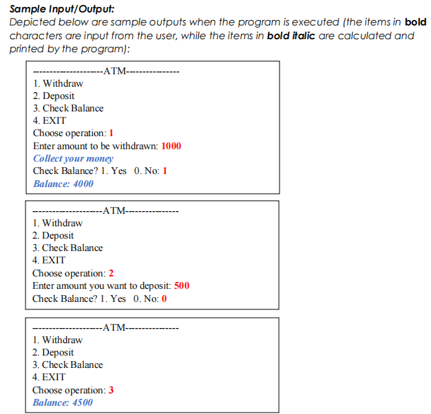 Sample Input/Output:
Depicted below are sample outputs when the program is executed (the items in bold
characters are input from the user, while the items in bold italic are calculated and
printed by the program):
-ATM--
1. Withdraw
2. Deposit
3. Check Balance
4. EXIT
Choose operation: 1
Enter amount to be withdrawn: 1000
Collect your money
Check Balance? 1. Yes 0. No: 1
Balance: 4000
-ATM--
1. Withdraw
2. Deposit
3. Check Balance
4. EXIT
Choose operation: 2
Enter amount you want to deposit: 500
Check Balance? 1. Yes 0. No: 0
-ATM--
1. Withdraw
2. Deposit
3. Check Balance
4. EXIT
Choose operation: 3
Balance: 4500
