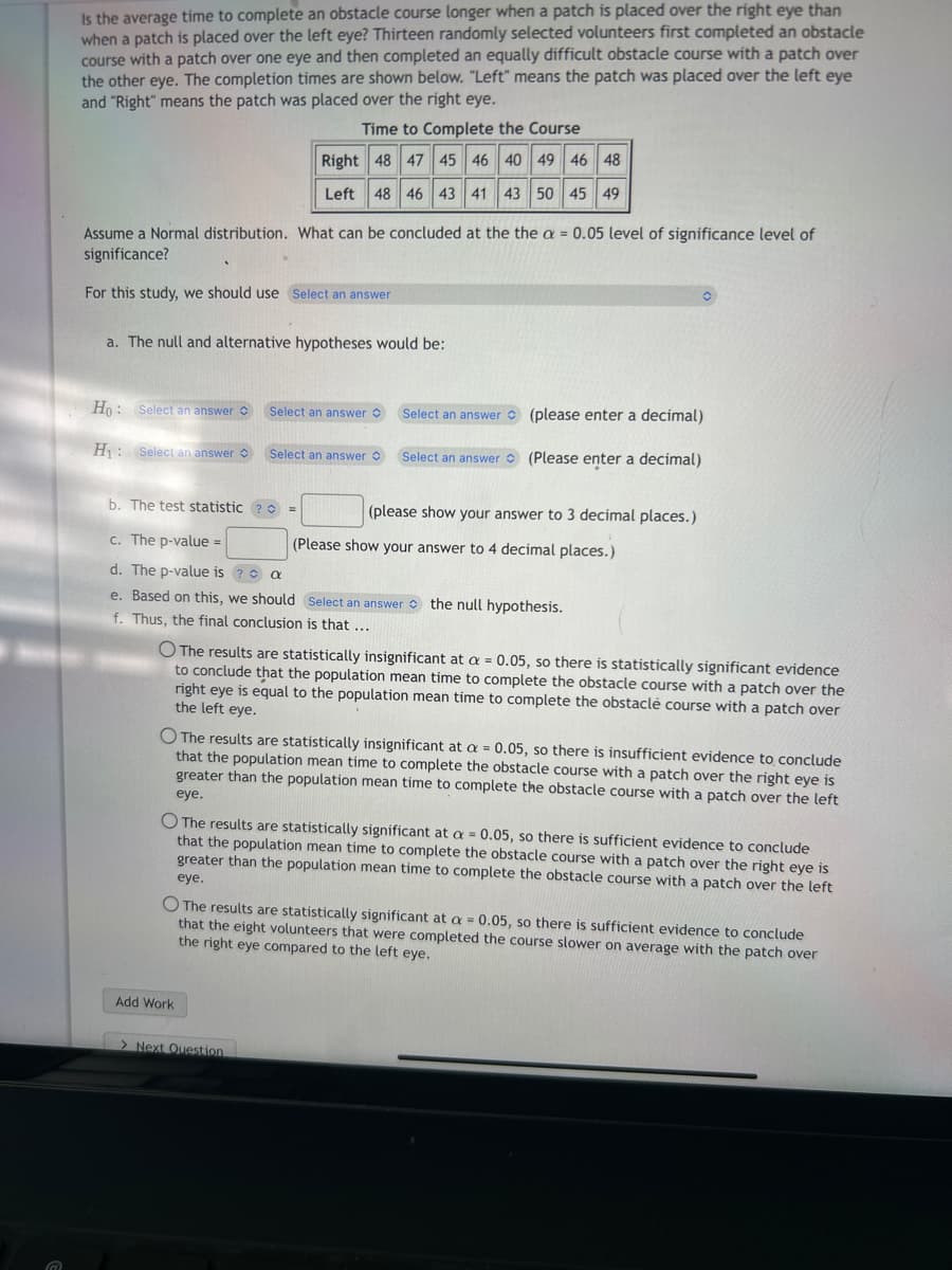 Is the average time to complete an obstacle course longer when a patch is placed over the right eye than
when a patch is placed over the left eye? Thirteen randomly selected volunteers first completed an obstacle
course with a patch over one eye and then completed an equally difficult obstacle course with a patch over
the other eye. The completion times are shown below. "Left" means the patch was placed over the left eye
and "Right" means the patch was placed over the right eye.
Time to Complete the Course
Right 48 47 45 46 40 49 46 48
Left 48 46 43 41 43 50 45 49
Assume a Normal distribution. What can be concluded at the the a = 0.05 level of significance level of
significance?
For this study, we should use Select an answer
a. The null and alternative hypotheses would be:
Ho: Select an answer
H₁: Select an answer
Select an answer
Select an answer O
Select an answer
Select an answer
b. The test statistic ? =
c. The p-value =
d. The p-value is ?
a
e. Based on this, we should Select an answer the null hypothesis.
f. Thus, the final conclusion is that ...
Add Work
(please enter a decimal)
(Please enter a decimal)
> Next Question
(please show your answer to 3 decimal places.)
O The results are statistically insignificant at a = 0.05, so there is statistically significant evidence
to conclude that the population mean time to complete the obstacle course with a patch over the
right eye is equal to the population mean time to complete the obstaclè course with a patch over
the left eye.
(Please show your answer to 4 decimal places.)
O The results are statistically insignificant at a = 0.05, so there is insufficient evidence to conclude
that the population mean time to complete the obstacle course with a patch over the right eye is
greater than the population mean time to complete the obstacle course with a patch over the left
eye.
O The results are statistically significant at a = 0.05, so there is sufficient evidence to conclude
that the population mean time to complete the obstacle course with a patch over the right eye is
greater than the population mean time to complete the obstacle course with a patch over the left
eye.
The results are statistically significant at a = 0.05, so there
that the eight volunteers that were completed the course slower on average with the patch over
sufficient evidence to conclude
the right eye compared to the left eye.