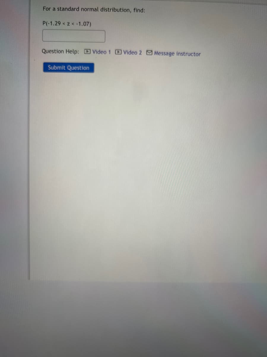 For a standard normal distribution, find:
P(-1.29 < z < -1.07)
Question Help: Video 1 Video 2 Message instructor
Submit Question