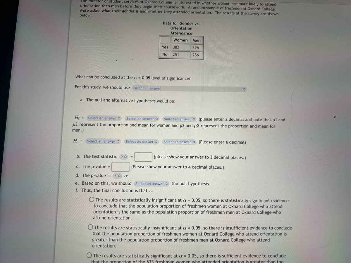 The director of student services at Oxnard College is interested in whether women are more likely to attend
orientation than men before they begin their coursework. A random sample of freshmen at Oxnard College
were asked what their gender is and whether they attended orientation. The results of the survey are shown
below:
Data for Gender vs.
Orientation
Attendance
Women Men
396
286
Select an answer
Yes 382
No
251
What can be concluded at the a= 0.05 level of significance?
For this study, we should use Select an answer
a. The null and alternative hypotheses would be:
Ho: Select an answer Select an answer Select an answer (please enter a decimal and note that p1 and
ul represent the proportion and mean for women and p2 and u2 represent the proportion and mean for
men.)
H₁: Select an answer
Select an answer (Please enter a decimal)
b. The test statistic ? =
c. The p-value =
d. The p-value is ?
a
e. Based on this, we should Select an answer the null hypothesis.
f. Thus, the final conclusion is that ...
(please show your answer to 3 decimal places.)
(Please show your answer to 4 decimal places.)
O The results are statistically insignificant at a = 0.05, so there is statistically significant evidence
to conclude that the population proportion of freshmen women at Oxnard College who attend
orientation is the same as the population proportion of freshmen men at Oxnard College who
attend orientation.
The results are statistically insignificant at a = 0.05, so there is insufficient evidence to conclude
that the population proportion of freshmen women at Oxnard College who attend orientation is
greater than the population proportion of freshmen men at Oxnard College who attend
orientation.
O The results are statistically significant at a = 0.05, so there is sufficient evidence to conclude
that the proportion of the 633 freshmen women who attended orientation is greater than the