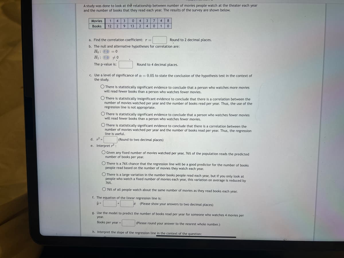 A study was done to look at the relationship between number of movies people watch at the theater each year
and the number of books that they read each year. The results of the survey are shown below.
Movies 1 4 3 0
Books 12 29 13
4
2
3 7
4
0
4 8
1
0
a. Find the correlation coefficient: r=
b. The null and alternative hypotheses for correlation are:
Ho? = 0
H₁: 200
The p-value is:
Round to 2 decimal places.
Round to 4 decimal places.
c. Use a level of significance of a = 0.05 to state the conclusion of the hypothesis test in the context of
the study.
There is statistically significant evidence to conclude that a person who watches more movies
will read fewer books than a person who watches fewer movies.
O There is statistically insignificant evidence to conclude that there is a correlation between the
number of movies watched per year and the number of books read per year. Thus, the use of the
regression line is not appropriate.
O There is statistically significant evidence to conclude that a person who watches fewer movies
will read fewer books than a person who watches fewer movies.
O There is statistically significant evidence to conclude that there is a correlation between the
number of movies watched per year and the number of books read per year. Thus, the regression
line is useful.
(Round to two decimal places)
+
d. ² =
e. Interpret 7²:
O Given any fixed number of movies watched per year, 76% of the population reads the predicted
number of books per year.
O There is a 76 % chance that the regression line will be a good predictor for the number of books
people read based on the number of movies they watch each year.
O There is a large variation in the number books people read each year, but if you only look at
people who watch a fixed number of movies each year, this variation on average is reduced by
76%.
O 76% of all people watch about the same number of movies as they read books each year.
f. The equation of the linear regression line is:
ŷ =
x (Please show your answers to two decimal places)
g. Use the model to predict the number of books read per year for someone who watches 4 movies per
year.
Books per year =
(Please round your answer to the nearest whole number.)
h. Interpret the slope of the regression line in the context of the question: