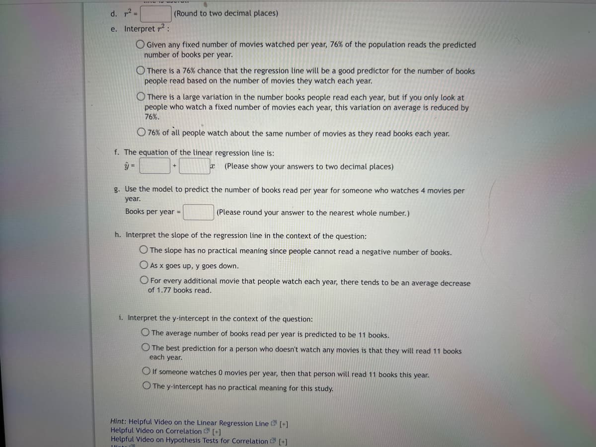 d. 7² =
e. Interpret ²:
O Given any fixed number of movies watched per year, 76% of the population reads the predicted
number of books per year.
(Round to two decimal places)
There is a 76% chance that the regression line will be a good predictor for the number of books
people read based on the number of movies they watch each year.
There is a large variation in the number books people read each year, but if you only look at
people who watch a fixed number of movies each year, this variation on average is reduced by
76%.
O 76% of all people watch about the same number of movies as they read books each year.
f. The equation of the linear regression line is:
y =
x (Please show your answers to two decimal places)
g. Use the model to predict the number of books read per year for someone who watches 4 movies per
year.
Books per year =
(Please round your answer to the nearest whole number.)
h. Interpret the slope of the regression line in the context of the question:
O The slope has no practical meaning since people cannot read a negative number of books.
O As x goes up, y goes down.
O For every additional movie that people watch each year, there tends to be an average decrease
of 1.77 books read.
i. Interpret the y-intercept in the context of the question:
O The average number of books read per year is predicted to be 11 books.
O The best prediction for a person who doesn't watch any movies is that they will read 11 books
each year.
If someone watches 0 movies per year, then that person will read 11 books this year.
O The y-intercept has no practical meaning for this study.
Hint: Helpful Video on the Linear Regression Line [+]
Helpful Video on Correlation
[+]
Helpful Video on Hypothesis Tests for Correlation [+]
Hint