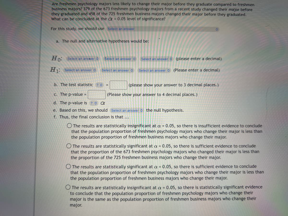 Are freshmen psychology majors less likely to change their major before they graduate compared to freshmen
business majors? 379 of the 673 freshmen psychology majors from a recent study changed their major before
they graduated and 458 of the 725 freshmen business majors changed their major before they graduated.
What can be concluded at the = 0.05 level of significance?
For this study, we should use Select an answer
a. The null and alternative hypotheses would be:
Ho: Select an answer
H₁: Select an answer
Select an answer
Select an answer
b. The test statistic ? C
=
Select an answer (please enter a decimal)
Select an answer (Please enter a decimal)
(please show your answer to 3 decimal places.)
c. The p-value =
d. The p-value is ? Q
e. Based on this, we should Select an answer the null hypothesis.
f. Thus, the final conclusion is that ...
(Please show your answer to 4 decimal places.)
O The results are statistically insignificant at a = 0.05, so there is insufficient evidence to conclude
that the population proportion of freshmen psychology majors who change their major is less than
the population proportion of freshmen business majors who change their major.
O The results are statistically significant at a = 0.05, so there is sufficient evidence to conclude
that the proportion of the 673 freshmen psychology majors who changed their major is less than
the proportion of the 725 freshmen business majors who change their major.
The results are statistically significant at a = 0.05, so there is sufficient evidence to conclude
that the population proportion of freshmen psychology majors who change their major is less than
the population proportion of freshmen business majors who change their major.
O The results are statistically insignificant at a = 0.05, so there is statistically significant evidence
to conclude that the population proportion of freshmen psychology majors who change their
major is the same as the population proportion of freshmen business majors who change their
major.
