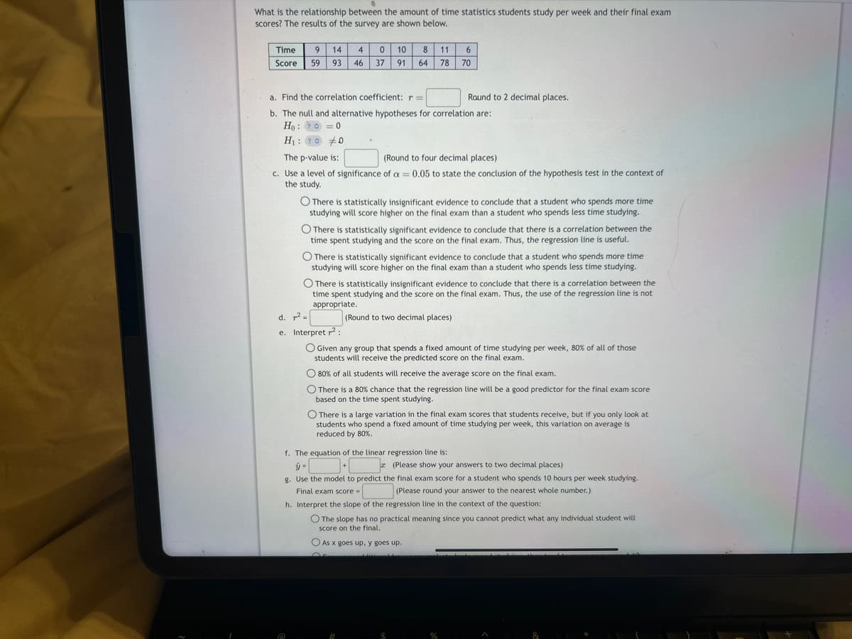 What is the relationship between the amount of time statistics students study per week and their final exam
scores? The results of the survey are shown below.
Time 9 14 4
Score 59 93 46
0
37
10 8 11 6
91
64 78 70
a. Find the correlation coefficient: r =
b. The null and alternative hypotheses for correlation are:
Ho:?=0
H₁: ?00
The p-value is:
(Round to four decimal places)
c. Use a level of significance of a = 0.05 to state the conclusion of the hypothesis test in the context of
the study.
O There is statistically insignificant evidence to conclude that a student who spends more time
studying will score higher on the final exam than a student who spends less time studying.
Round to 2 decimal places.
O There is statistically significant evidence to conclude that there is a correlation between the
time spent studying and the score on the final exam. Thus, the regression line is useful.
d. ² =
e. Interpret ²:
O There is statistically significant evidence to conclude that a student who spends more time
studying will score higher on the final exam than a student who spends less time studying.
O There is statistically insignificant evidence to conclude that there is a correlation between the
time spent studying and the score on the final exam. Thus, the use of the regression line is not
appropriate.
(Round to two decimal places)
Given any group that spends a fixed amount of time studying per week, 80% of all of those
students will receive the predicted score on the final exam.
O 80% of all students will receive the average score on the final exam.
O There is a 80% chance that the regression line will be a good predictor for the final exam score
based on the time spent studying.
O There is a large variation in the final exam scores that students receive, but if you only look at
students who spend a fixed amount of time studying per week, this variation on average is
reduced by 80%.
f. The equation of the linear regression line is:
+
(Please show your answers to two decimal places)
g. Use the model to predict the final exam score for a student who spends 10 hours per week studying.
Final exam score =
(Please round your answer to the nearest whole number.)
h. Interpret the slope of the regression line in the context of the question:
O The slope has no practical meaning since you cannot predict what any individual student will
score on the final.
O As x goes up, y goes up.
JALA
%
A
&