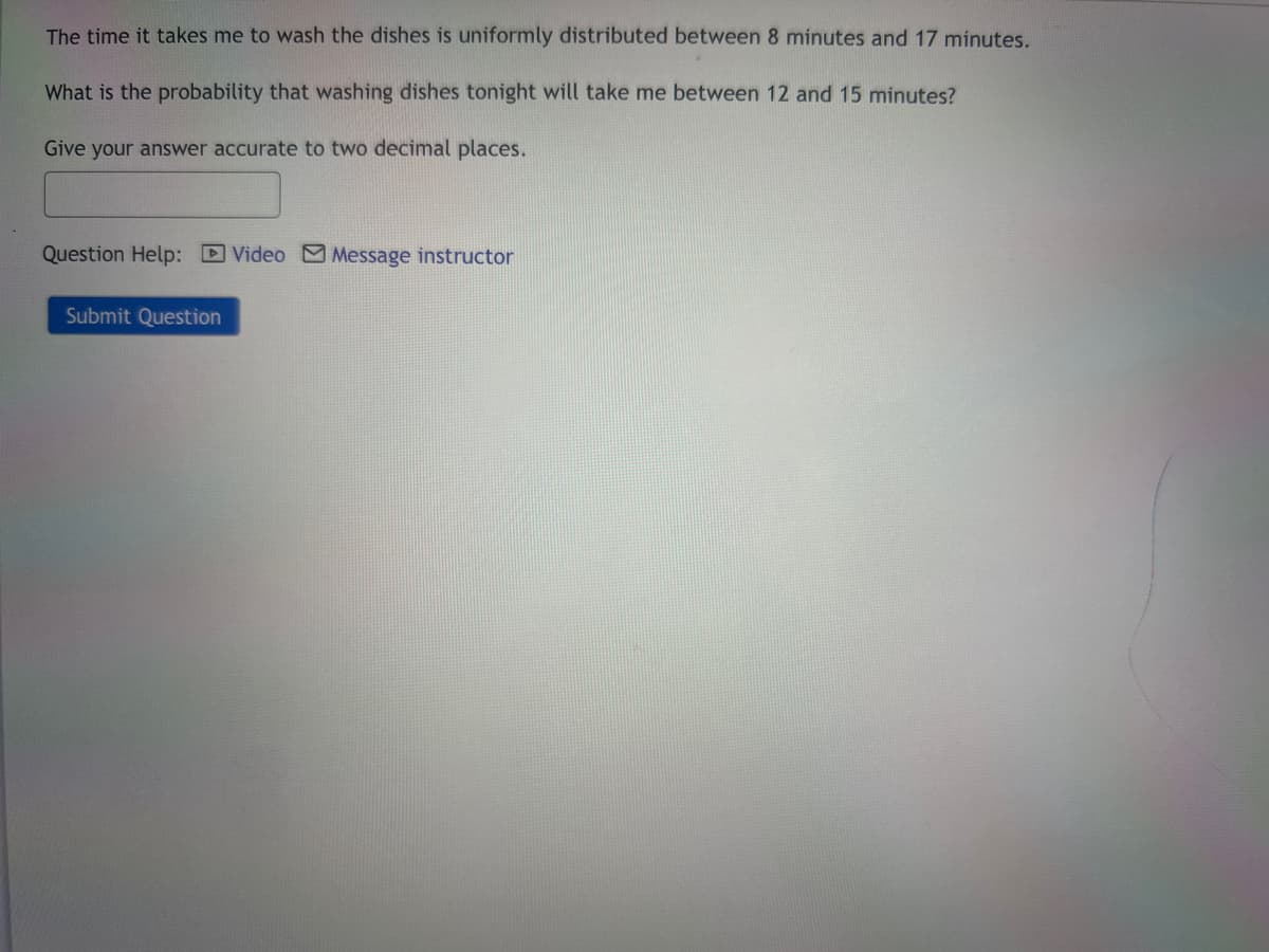 The time it takes me to wash the dishes is uniformly distributed between 8 minutes and 17 minutes.
What is the probability that washing dishes tonight will take me between 12 and 15 minutes?
Give your answer accurate to two decimal places.
Question Help: Video Message instructor
Submit Question