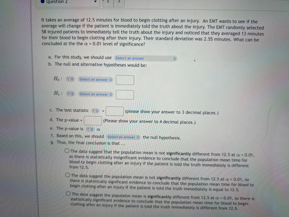 Question 2
It takes an average of 12.5 minutes for blood to begin clotting after an injury. An EMT wants to see if the
average will change if the patient is immediately told the truth about the injury. The EMT randomly selected
58 injured patients to immediately tell the truth about the injury and noticed that they averaged 13 minutes
for their blood to begin clotting after their injury. Their standard deviation was 2.55 minutes. What can be
concluded at the the a = 0.01 level of significance?
a. For this study, we should use Select an answer
b. The null and alternative hypotheses would be:
Ho: ?
H₁: ?
Select an answer
Select an answer
c. The test statistic ? C
=
C
(please show your answer to 3 decimal places.)
d. The p-value =
e. The p-value is? a
f. Based on this, we should Select an answer the null hypothesis.
g. Thus, the final conclusion is that ...
(Please show your answer to 4 decimal places.)
The data suggest that the population mean is not significantly different from 12.5 at a = 0.01,
so there is statistically insignificant evidence to conclude that the population mean time for
blood to begin clotting after an injury if the patient is told the truth immediately is different
from 12.5.
The data suggest the population mean is not significantly different from 12.5 at a = 0.01, so
there is statistically significant evidence to conclude that the population mean time for blood to
begin clotting after an injury if the patient is told the truth immediately is equal to 12.5.
O The data suggest the populaton mean is significantly different from 12.5 at a = 0.01, so there is
statistically significant evidence to conclude that the population mean time for blood to begin
clotting after an injury if the patient is told the truth immediately is different from 12.5.