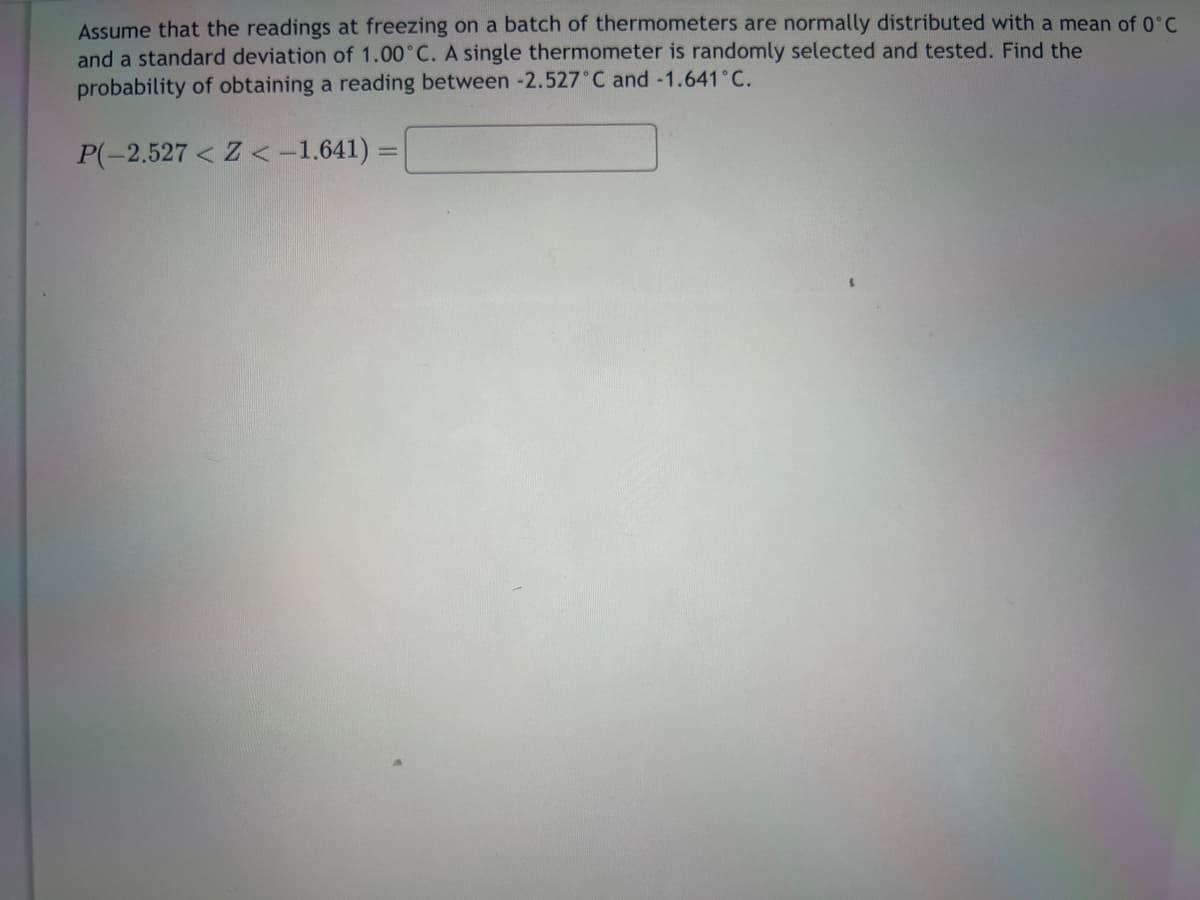 Assume that the readings at freezing on a batch of thermometers are normally distributed with a mean of 0°C
and a standard deviation of 1.00°C. A single thermometer is randomly selected and tested. Find the
probability of obtaining a reading between -2.527°C and -1.641˚C.
P(-2.527 < Z < -1.641):