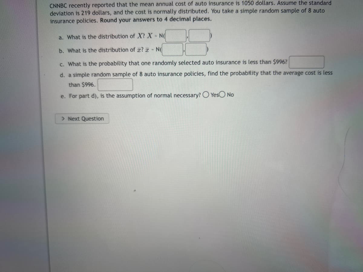 CNNBC recently reported that the mean annual cost of auto insurance is 1050 dollars. Assume the standard
deviation is 219 dollars, and the cost is normally distributed. You take a simple random sample of 8 auto
insurance policies. Round your answers to 4 decimal places.
a. What is the distribution of X? X - NO
b. What is the distribution of x? x - N(
c. What is the probability that one randomly selected auto insurance is less than $996?
d. a simple random sample of 8 auto insurance policies, find the probability that the average cost is less
than $996.
e. For part d), is the assumption of normal necessary? O Yes No
> Next Question