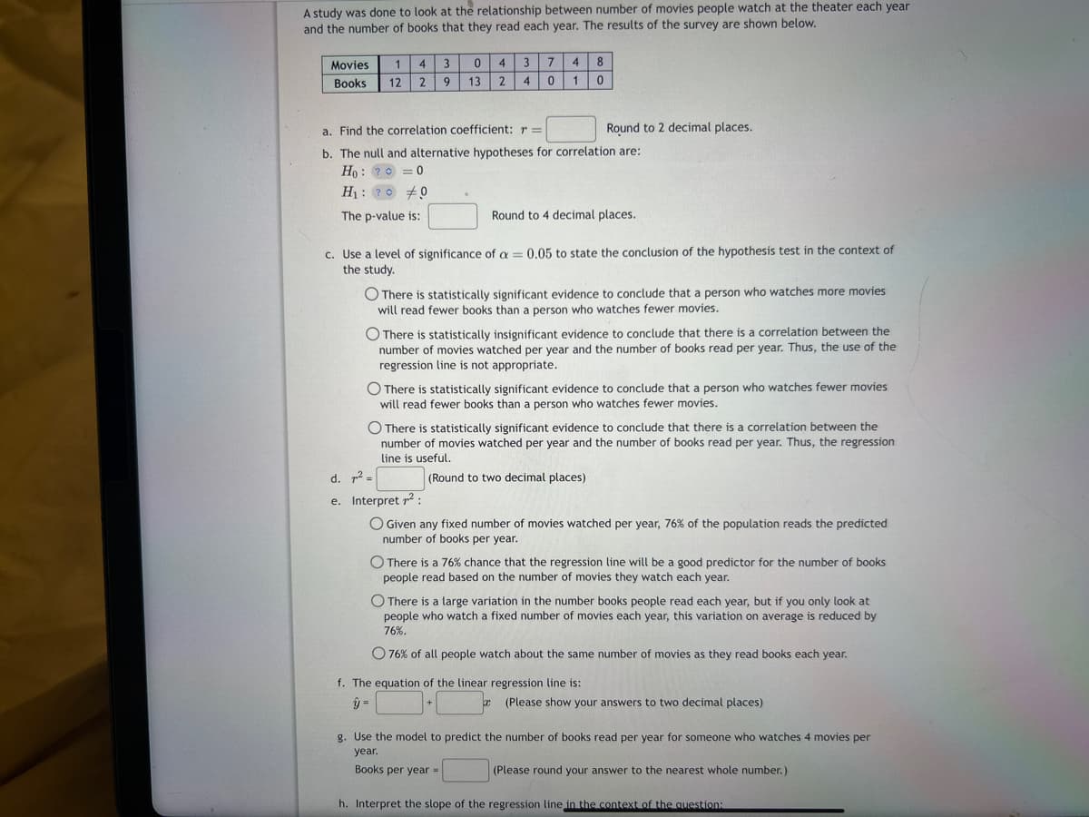 A study was done to look at the relationship between number of movies people watch at the theater each year
and the number of books that they read each year. The results of the survey are shown below.
Movies
Books
1 4 3
12 2 9
0
13
3 7 4 8
0
a. Find the correlation coefficient: r =
b. The null and alternative hypotheses for correlation are:
Ho: ? = 0
H₁: ?
0
The p-value is:
d. 72 =
e.
4
2 4 0 1
c. Use a level of significance of a = 0.05 to state the conclusion of the hypothesis test in the context of
the study.
Round to 2 decimal places.
O There is statistically significant evidence to conclude that a person who watches more movies
will read fewer books than a person who watches fewer movies.
Round to 4 decimal places.
O There is statistically insignificant evidence to conclude that there is a correlation between the
number of movies watched per year and the number of books read per year. Thus, the use of the
regression line is not appropriate.
There is statistically significant evidence to conclude that a person who watches fewer movies
will read fewer books than a person who watches fewer movies.
O There is statistically significant evidence to conclude that there is a correlation between the
number of movies watched per year and the number of books read per year. Thus, the regression
line is useful.
(Round to two decimal places)
+
Interpret ²:
O Given any fixed number of movies watched per year, 76% of the population reads the predicted
number of books per year.
O There is a 76% chance that the regression line will be a good predictor for the number of books
people read based on the number of movies they watch each year.
x
O There is a large variation in the number books people read each year, but if you only look at
people who watch a fixed number of movies each year, this variation on average is reduced by
76%.
O 76% of all people watch about the same number of movies as they read books each year.
f. The equation of the linear regression line is:
ÿ=
(Please show your answers to two decimal places)
g. Use the model to predict the number of books read per year for someone who watches 4 movies per
year.
Books per year =
(Please round your answer to the nearest whole number.)
h. Interpret the slope of the regression line in the context of the question: