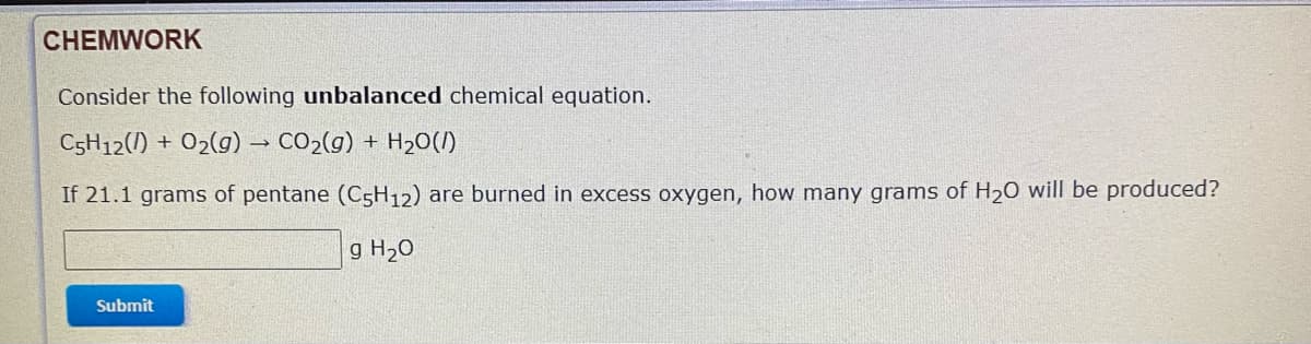 CHEMWORK
Consider the following unbalanced chemical equation.
C5H12(1) + 02(g) → CO2(g) + H20(1)
If 21.1 grams of pentane (C5H12) are burned in excess oxygen, how many grams of H20 will be produced?
g H20
Submit
