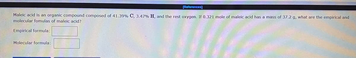 [References]
Maleic acid is an organic compound composed of 41.39% C, 3.47% H, and the rest oxygen. If 0.321 mole of maleic acid has a mass of 37.2 g, what are the empirical and
molecular fomulas of maleic acid?
Empirical formula:
Molecular formula:
