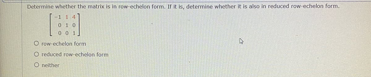 Determine whether the matrix is in row-echelon form. If it is, determine whether it is also in reduced row-echelon form.
-1 1 4
0 1 0
0 0 1
O row-echelon form
O reduced row-echelon form
O neither
