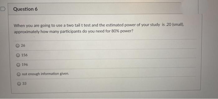 Question 6
When you are going to use a two tail t test and the estimated power of your study is .20 (small),
approximately how many participants do you need for 80% power?
26
156
196
not enough information given.
33
