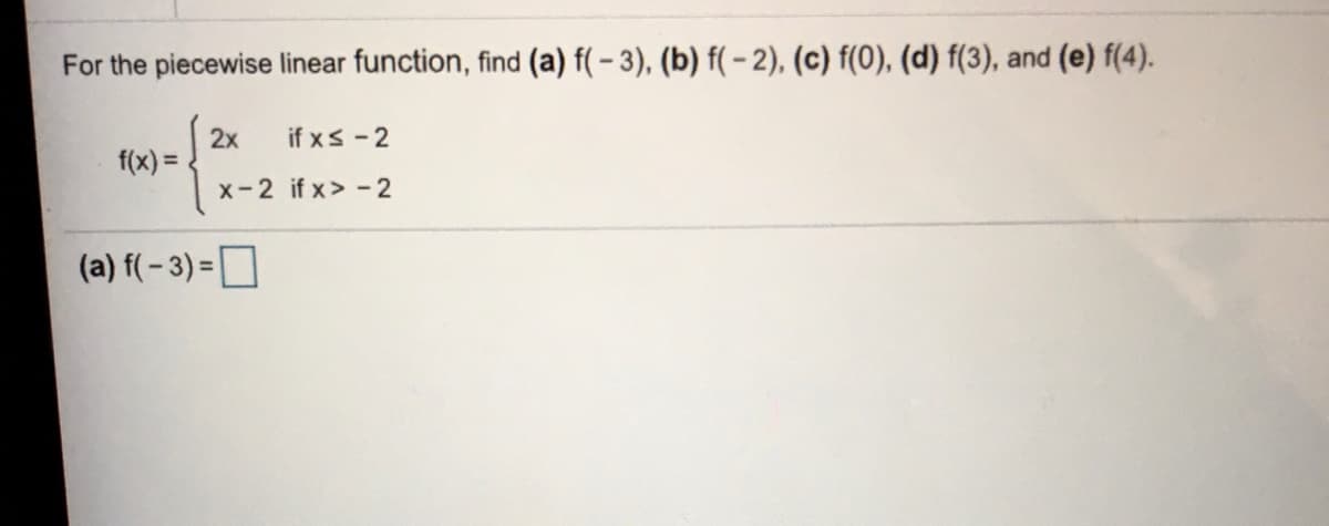 For the piecewise linear function, find (a) f(-3), (b) f(- 2), (c) f(0), (d) f(3), and (e) f(4).
if xs-2
2x
f(x) =
x-2 if x> - 2
(a) f( - 3) =D
