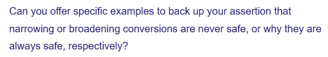 Can you offer specific examples to back up your assertion that
narrowing or broadening conversions are never safe, or why they are
always safe, respectively?