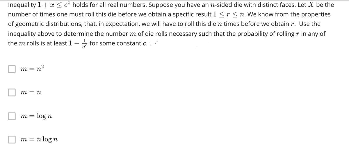 Inequality 1+ x < e holds for all real numbers. Suppose you have an n-sided die with distinct faces. Let X be the
number of times one must roll this die before we obtain a specific result 1 <r <n. We know from the properties
of geometric distributions, that, in expectation, we will have to roll this die n times before we obtain r. Use the
inequality above to determine the number m of die rolls necessary such that the probability of rolling r in any of
the m rolls is at least 1
- for some constant c.
n°
= n?
т —
т — п
m = log n
m = n log n
